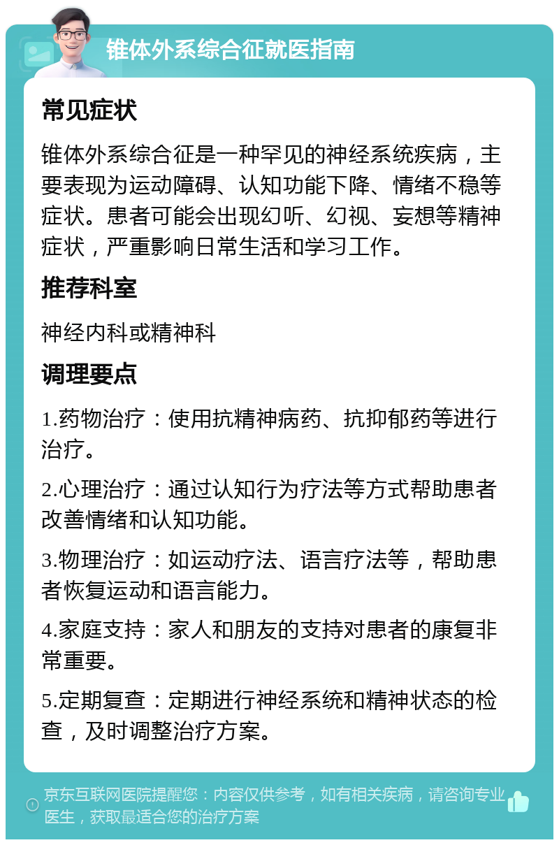 锥体外系综合征就医指南 常见症状 锥体外系综合征是一种罕见的神经系统疾病，主要表现为运动障碍、认知功能下降、情绪不稳等症状。患者可能会出现幻听、幻视、妄想等精神症状，严重影响日常生活和学习工作。 推荐科室 神经内科或精神科 调理要点 1.药物治疗：使用抗精神病药、抗抑郁药等进行治疗。 2.心理治疗：通过认知行为疗法等方式帮助患者改善情绪和认知功能。 3.物理治疗：如运动疗法、语言疗法等，帮助患者恢复运动和语言能力。 4.家庭支持：家人和朋友的支持对患者的康复非常重要。 5.定期复查：定期进行神经系统和精神状态的检查，及时调整治疗方案。