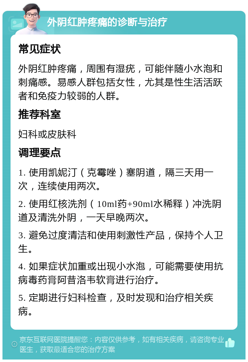 外阴红肿疼痛的诊断与治疗 常见症状 外阴红肿疼痛，周围有湿疣，可能伴随小水泡和刺痛感。易感人群包括女性，尤其是性生活活跃者和免疫力较弱的人群。 推荐科室 妇科或皮肤科 调理要点 1. 使用凯妮汀（克霉唑）塞阴道，隔三天用一次，连续使用两次。 2. 使用红核洗剂（10ml药+90ml水稀释）冲洗阴道及清洗外阴，一天早晚两次。 3. 避免过度清洁和使用刺激性产品，保持个人卫生。 4. 如果症状加重或出现小水泡，可能需要使用抗病毒药膏阿昔洛韦软膏进行治疗。 5. 定期进行妇科检查，及时发现和治疗相关疾病。