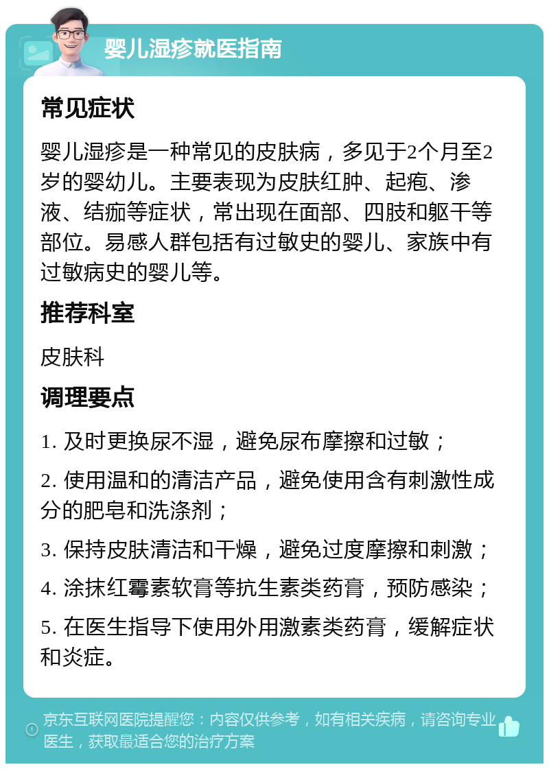 婴儿湿疹就医指南 常见症状 婴儿湿疹是一种常见的皮肤病，多见于2个月至2岁的婴幼儿。主要表现为皮肤红肿、起疱、渗液、结痂等症状，常出现在面部、四肢和躯干等部位。易感人群包括有过敏史的婴儿、家族中有过敏病史的婴儿等。 推荐科室 皮肤科 调理要点 1. 及时更换尿不湿，避免尿布摩擦和过敏； 2. 使用温和的清洁产品，避免使用含有刺激性成分的肥皂和洗涤剂； 3. 保持皮肤清洁和干燥，避免过度摩擦和刺激； 4. 涂抹红霉素软膏等抗生素类药膏，预防感染； 5. 在医生指导下使用外用激素类药膏，缓解症状和炎症。