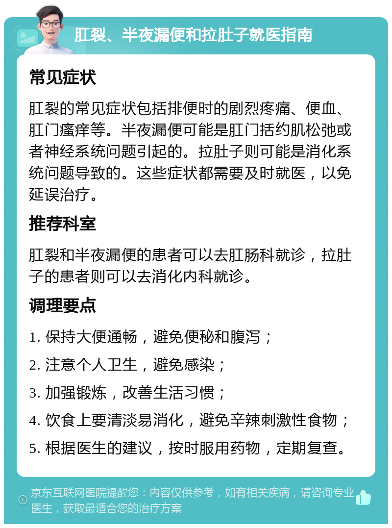 肛裂、半夜漏便和拉肚子就医指南 常见症状 肛裂的常见症状包括排便时的剧烈疼痛、便血、肛门瘙痒等。半夜漏便可能是肛门括约肌松弛或者神经系统问题引起的。拉肚子则可能是消化系统问题导致的。这些症状都需要及时就医，以免延误治疗。 推荐科室 肛裂和半夜漏便的患者可以去肛肠科就诊，拉肚子的患者则可以去消化内科就诊。 调理要点 1. 保持大便通畅，避免便秘和腹泻； 2. 注意个人卫生，避免感染； 3. 加强锻炼，改善生活习惯； 4. 饮食上要清淡易消化，避免辛辣刺激性食物； 5. 根据医生的建议，按时服用药物，定期复查。