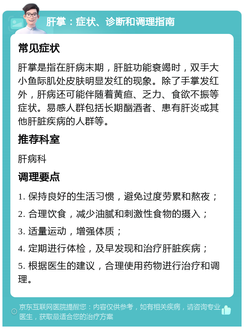 肝掌：症状、诊断和调理指南 常见症状 肝掌是指在肝病末期，肝脏功能衰竭时，双手大小鱼际肌处皮肤明显发红的现象。除了手掌发红外，肝病还可能伴随着黄疸、乏力、食欲不振等症状。易感人群包括长期酗酒者、患有肝炎或其他肝脏疾病的人群等。 推荐科室 肝病科 调理要点 1. 保持良好的生活习惯，避免过度劳累和熬夜； 2. 合理饮食，减少油腻和刺激性食物的摄入； 3. 适量运动，增强体质； 4. 定期进行体检，及早发现和治疗肝脏疾病； 5. 根据医生的建议，合理使用药物进行治疗和调理。