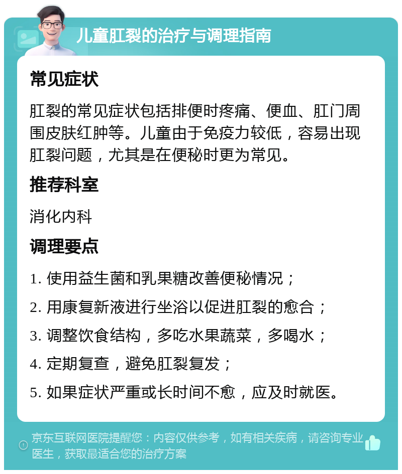 儿童肛裂的治疗与调理指南 常见症状 肛裂的常见症状包括排便时疼痛、便血、肛门周围皮肤红肿等。儿童由于免疫力较低，容易出现肛裂问题，尤其是在便秘时更为常见。 推荐科室 消化内科 调理要点 1. 使用益生菌和乳果糖改善便秘情况； 2. 用康复新液进行坐浴以促进肛裂的愈合； 3. 调整饮食结构，多吃水果蔬菜，多喝水； 4. 定期复查，避免肛裂复发； 5. 如果症状严重或长时间不愈，应及时就医。