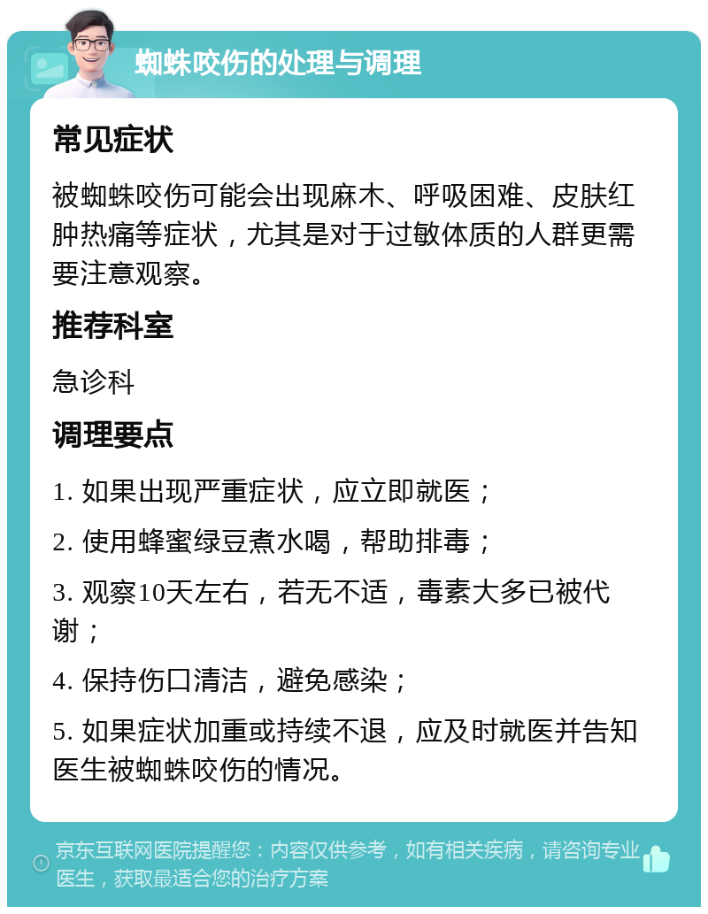 蜘蛛咬伤的处理与调理 常见症状 被蜘蛛咬伤可能会出现麻木、呼吸困难、皮肤红肿热痛等症状，尤其是对于过敏体质的人群更需要注意观察。 推荐科室 急诊科 调理要点 1. 如果出现严重症状，应立即就医； 2. 使用蜂蜜绿豆煮水喝，帮助排毒； 3. 观察10天左右，若无不适，毒素大多已被代谢； 4. 保持伤口清洁，避免感染； 5. 如果症状加重或持续不退，应及时就医并告知医生被蜘蛛咬伤的情况。