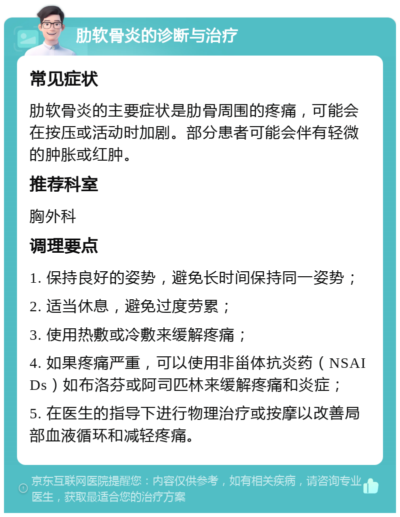 肋软骨炎的诊断与治疗 常见症状 肋软骨炎的主要症状是肋骨周围的疼痛，可能会在按压或活动时加剧。部分患者可能会伴有轻微的肿胀或红肿。 推荐科室 胸外科 调理要点 1. 保持良好的姿势，避免长时间保持同一姿势； 2. 适当休息，避免过度劳累； 3. 使用热敷或冷敷来缓解疼痛； 4. 如果疼痛严重，可以使用非甾体抗炎药（NSAIDs）如布洛芬或阿司匹林来缓解疼痛和炎症； 5. 在医生的指导下进行物理治疗或按摩以改善局部血液循环和减轻疼痛。