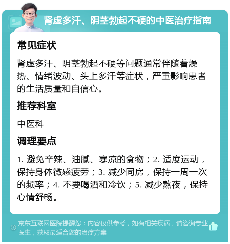 肾虚多汗、阴茎勃起不硬的中医治疗指南 常见症状 肾虚多汗、阴茎勃起不硬等问题通常伴随着燥热、情绪波动、头上多汗等症状，严重影响患者的生活质量和自信心。 推荐科室 中医科 调理要点 1. 避免辛辣、油腻、寒凉的食物；2. 适度运动，保持身体微感疲劳；3. 减少同房，保持一周一次的频率；4. 不要喝酒和冷饮；5. 减少熬夜，保持心情舒畅。