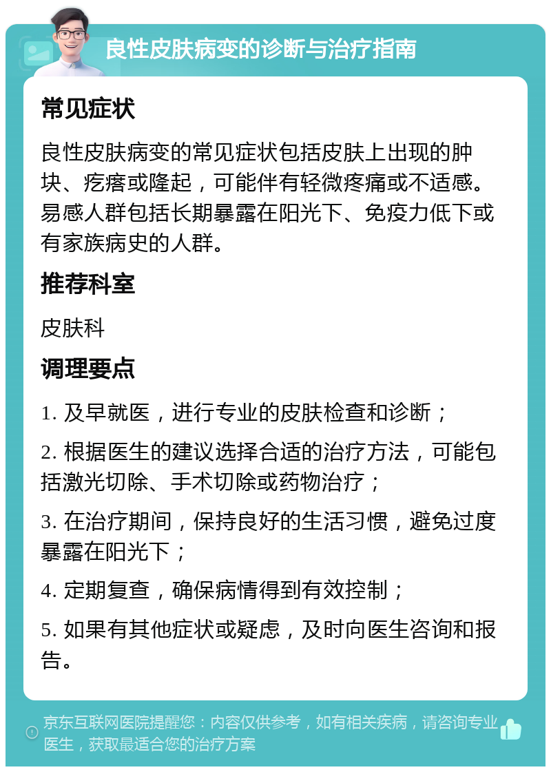 良性皮肤病变的诊断与治疗指南 常见症状 良性皮肤病变的常见症状包括皮肤上出现的肿块、疙瘩或隆起，可能伴有轻微疼痛或不适感。易感人群包括长期暴露在阳光下、免疫力低下或有家族病史的人群。 推荐科室 皮肤科 调理要点 1. 及早就医，进行专业的皮肤检查和诊断； 2. 根据医生的建议选择合适的治疗方法，可能包括激光切除、手术切除或药物治疗； 3. 在治疗期间，保持良好的生活习惯，避免过度暴露在阳光下； 4. 定期复查，确保病情得到有效控制； 5. 如果有其他症状或疑虑，及时向医生咨询和报告。