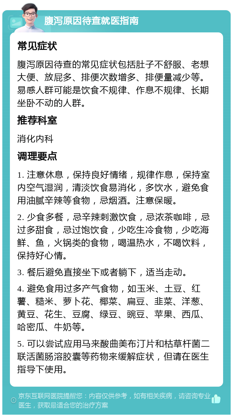 腹泻原因待查就医指南 常见症状 腹泻原因待查的常见症状包括肚子不舒服、老想大便、放屁多、排便次数增多、排便量减少等。易感人群可能是饮食不规律、作息不规律、长期坐卧不动的人群。 推荐科室 消化内科 调理要点 1. 注意休息，保持良好情绪，规律作息，保持室内空气湿润，清淡饮食易消化，多饮水，避免食用油腻辛辣等食物，忌烟酒。注意保暖。 2. 少食多餐，忌辛辣刺激饮食，忌浓茶咖啡，忌过多甜食，忌过饱饮食，少吃生冷食物，少吃海鲜、鱼，火锅类的食物，喝温热水，不喝饮料，保持好心情。 3. 餐后避免直接坐下或者躺下，适当走动。 4. 避免食用过多产气食物，如玉米、土豆、红薯、糙米、萝卜花、椰菜、扁豆、韭菜、洋葱、黄豆、花生、豆腐、绿豆、豌豆、苹果、西瓜、哈密瓜、牛奶等。 5. 可以尝试应用马来酸曲美布汀片和枯草杆菌二联活菌肠溶胶囊等药物来缓解症状，但请在医生指导下使用。