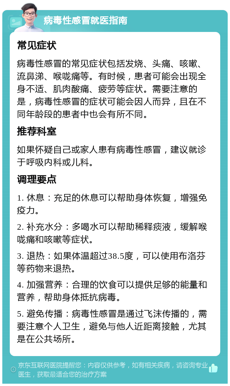 病毒性感冒就医指南 常见症状 病毒性感冒的常见症状包括发烧、头痛、咳嗽、流鼻涕、喉咙痛等。有时候，患者可能会出现全身不适、肌肉酸痛、疲劳等症状。需要注意的是，病毒性感冒的症状可能会因人而异，且在不同年龄段的患者中也会有所不同。 推荐科室 如果怀疑自己或家人患有病毒性感冒，建议就诊于呼吸内科或儿科。 调理要点 1. 休息：充足的休息可以帮助身体恢复，增强免疫力。 2. 补充水分：多喝水可以帮助稀释痰液，缓解喉咙痛和咳嗽等症状。 3. 退热：如果体温超过38.5度，可以使用布洛芬等药物来退热。 4. 加强营养：合理的饮食可以提供足够的能量和营养，帮助身体抵抗病毒。 5. 避免传播：病毒性感冒是通过飞沫传播的，需要注意个人卫生，避免与他人近距离接触，尤其是在公共场所。