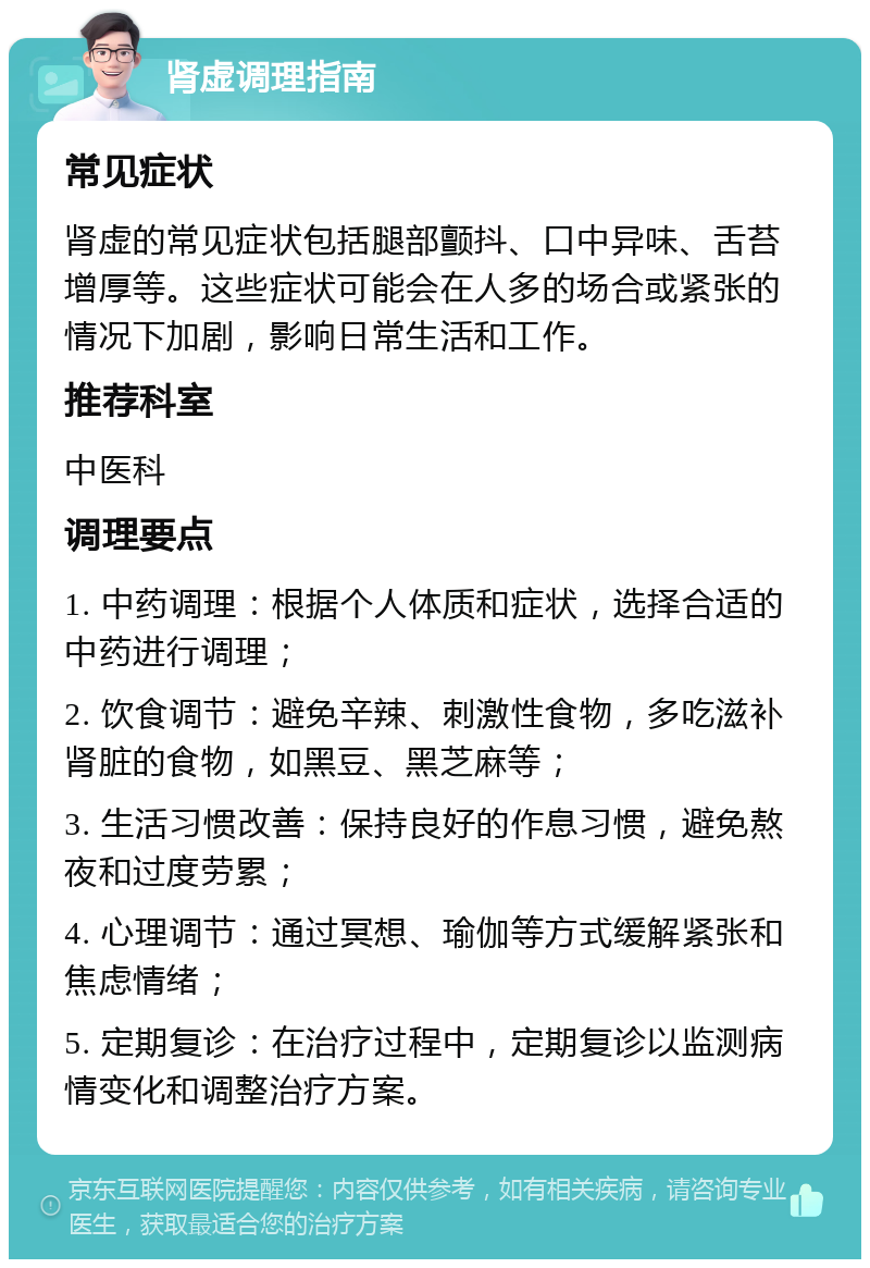 肾虚调理指南 常见症状 肾虚的常见症状包括腿部颤抖、口中异味、舌苔增厚等。这些症状可能会在人多的场合或紧张的情况下加剧，影响日常生活和工作。 推荐科室 中医科 调理要点 1. 中药调理：根据个人体质和症状，选择合适的中药进行调理； 2. 饮食调节：避免辛辣、刺激性食物，多吃滋补肾脏的食物，如黑豆、黑芝麻等； 3. 生活习惯改善：保持良好的作息习惯，避免熬夜和过度劳累； 4. 心理调节：通过冥想、瑜伽等方式缓解紧张和焦虑情绪； 5. 定期复诊：在治疗过程中，定期复诊以监测病情变化和调整治疗方案。