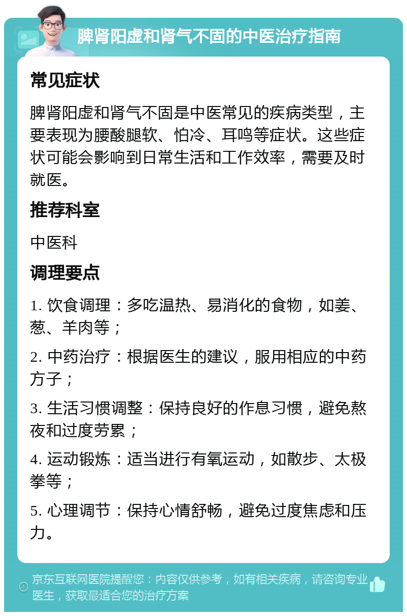 脾肾阳虚和肾气不固的中医治疗指南 常见症状 脾肾阳虚和肾气不固是中医常见的疾病类型，主要表现为腰酸腿软、怕冷、耳鸣等症状。这些症状可能会影响到日常生活和工作效率，需要及时就医。 推荐科室 中医科 调理要点 1. 饮食调理：多吃温热、易消化的食物，如姜、葱、羊肉等； 2. 中药治疗：根据医生的建议，服用相应的中药方子； 3. 生活习惯调整：保持良好的作息习惯，避免熬夜和过度劳累； 4. 运动锻炼：适当进行有氧运动，如散步、太极拳等； 5. 心理调节：保持心情舒畅，避免过度焦虑和压力。