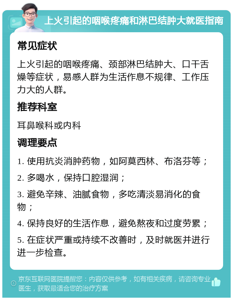 上火引起的咽喉疼痛和淋巴结肿大就医指南 常见症状 上火引起的咽喉疼痛、颈部淋巴结肿大、口干舌燥等症状，易感人群为生活作息不规律、工作压力大的人群。 推荐科室 耳鼻喉科或内科 调理要点 1. 使用抗炎消肿药物，如阿莫西林、布洛芬等； 2. 多喝水，保持口腔湿润； 3. 避免辛辣、油腻食物，多吃清淡易消化的食物； 4. 保持良好的生活作息，避免熬夜和过度劳累； 5. 在症状严重或持续不改善时，及时就医并进行进一步检查。