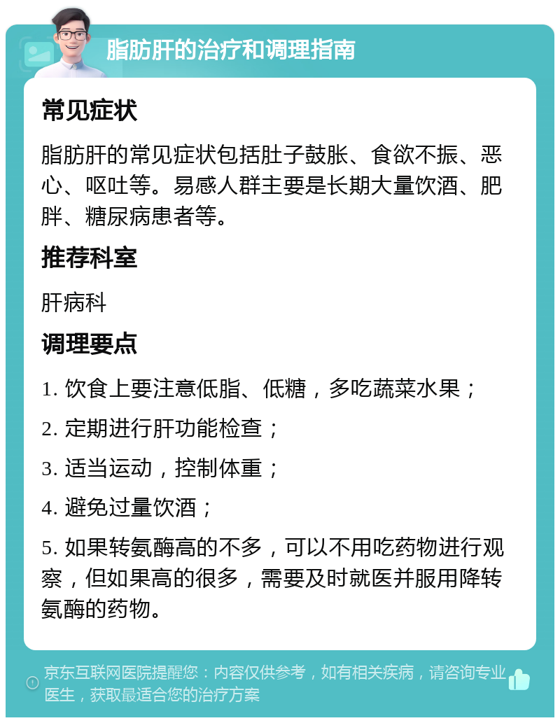 脂肪肝的治疗和调理指南 常见症状 脂肪肝的常见症状包括肚子鼓胀、食欲不振、恶心、呕吐等。易感人群主要是长期大量饮酒、肥胖、糖尿病患者等。 推荐科室 肝病科 调理要点 1. 饮食上要注意低脂、低糖，多吃蔬菜水果； 2. 定期进行肝功能检查； 3. 适当运动，控制体重； 4. 避免过量饮酒； 5. 如果转氨酶高的不多，可以不用吃药物进行观察，但如果高的很多，需要及时就医并服用降转氨酶的药物。