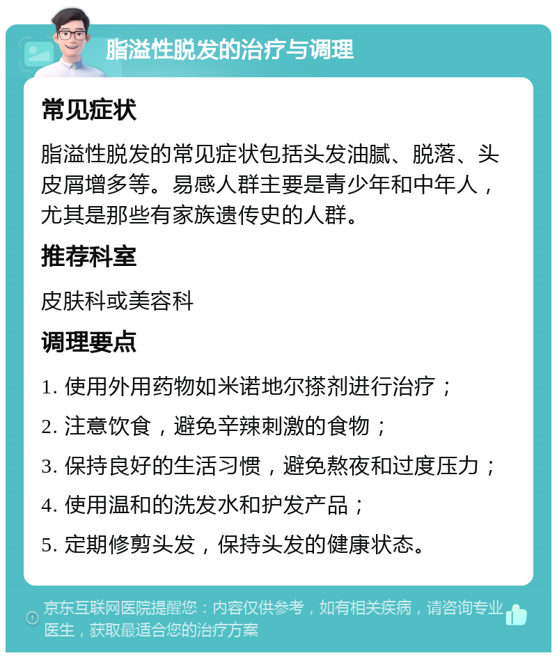 脂溢性脱发的治疗与调理 常见症状 脂溢性脱发的常见症状包括头发油腻、脱落、头皮屑增多等。易感人群主要是青少年和中年人，尤其是那些有家族遗传史的人群。 推荐科室 皮肤科或美容科 调理要点 1. 使用外用药物如米诺地尔搽剂进行治疗； 2. 注意饮食，避免辛辣刺激的食物； 3. 保持良好的生活习惯，避免熬夜和过度压力； 4. 使用温和的洗发水和护发产品； 5. 定期修剪头发，保持头发的健康状态。