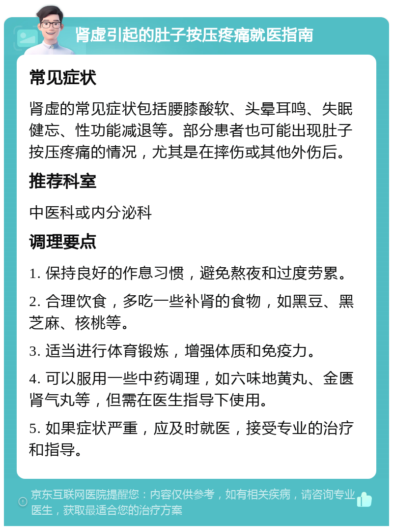 肾虚引起的肚子按压疼痛就医指南 常见症状 肾虚的常见症状包括腰膝酸软、头晕耳鸣、失眠健忘、性功能减退等。部分患者也可能出现肚子按压疼痛的情况，尤其是在摔伤或其他外伤后。 推荐科室 中医科或内分泌科 调理要点 1. 保持良好的作息习惯，避免熬夜和过度劳累。 2. 合理饮食，多吃一些补肾的食物，如黑豆、黑芝麻、核桃等。 3. 适当进行体育锻炼，增强体质和免疫力。 4. 可以服用一些中药调理，如六味地黄丸、金匮肾气丸等，但需在医生指导下使用。 5. 如果症状严重，应及时就医，接受专业的治疗和指导。