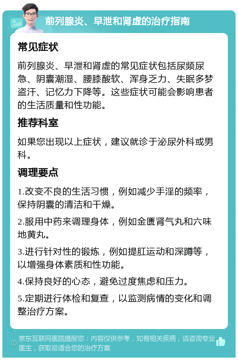 前列腺炎、早泄和肾虚的治疗指南 常见症状 前列腺炎、早泄和肾虚的常见症状包括尿频尿急、阴囊潮湿、腰膝酸软、浑身乏力、失眠多梦盗汗、记忆力下降等。这些症状可能会影响患者的生活质量和性功能。 推荐科室 如果您出现以上症状，建议就诊于泌尿外科或男科。 调理要点 1.改变不良的生活习惯，例如减少手淫的频率，保持阴囊的清洁和干燥。 2.服用中药来调理身体，例如金匮肾气丸和六味地黄丸。 3.进行针对性的锻炼，例如提肛运动和深蹲等，以增强身体素质和性功能。 4.保持良好的心态，避免过度焦虑和压力。 5.定期进行体检和复查，以监测病情的变化和调整治疗方案。