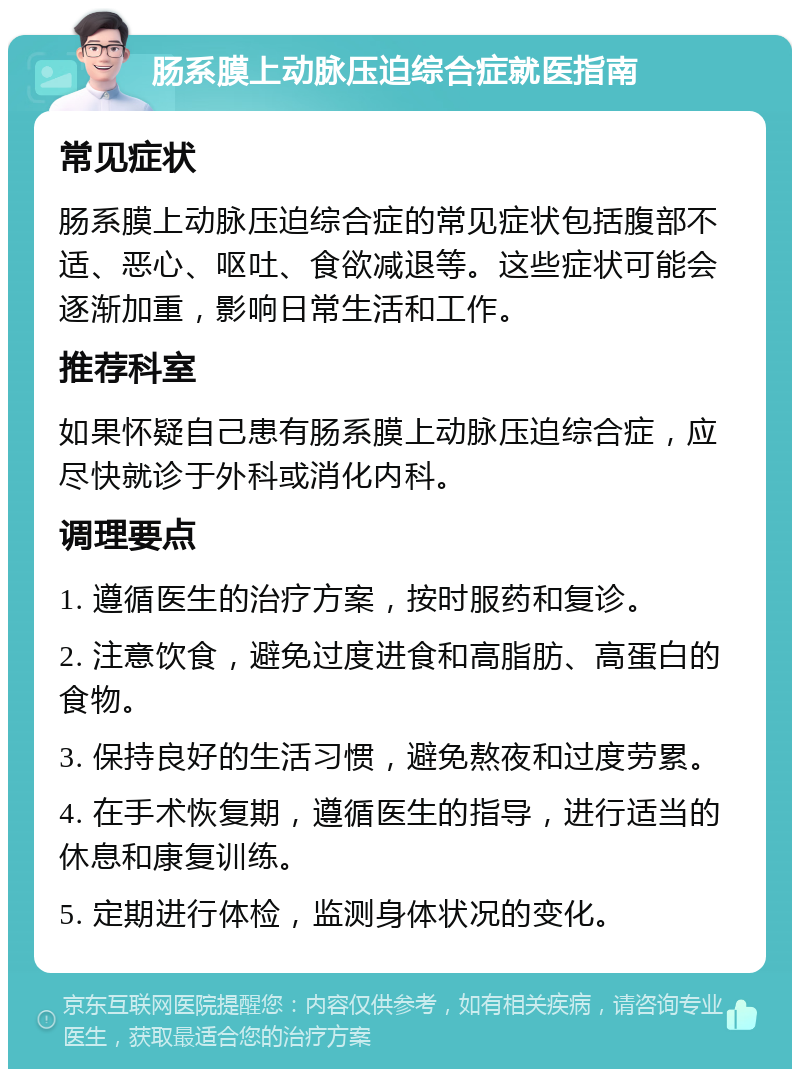 肠系膜上动脉压迫综合症就医指南 常见症状 肠系膜上动脉压迫综合症的常见症状包括腹部不适、恶心、呕吐、食欲减退等。这些症状可能会逐渐加重，影响日常生活和工作。 推荐科室 如果怀疑自己患有肠系膜上动脉压迫综合症，应尽快就诊于外科或消化内科。 调理要点 1. 遵循医生的治疗方案，按时服药和复诊。 2. 注意饮食，避免过度进食和高脂肪、高蛋白的食物。 3. 保持良好的生活习惯，避免熬夜和过度劳累。 4. 在手术恢复期，遵循医生的指导，进行适当的休息和康复训练。 5. 定期进行体检，监测身体状况的变化。