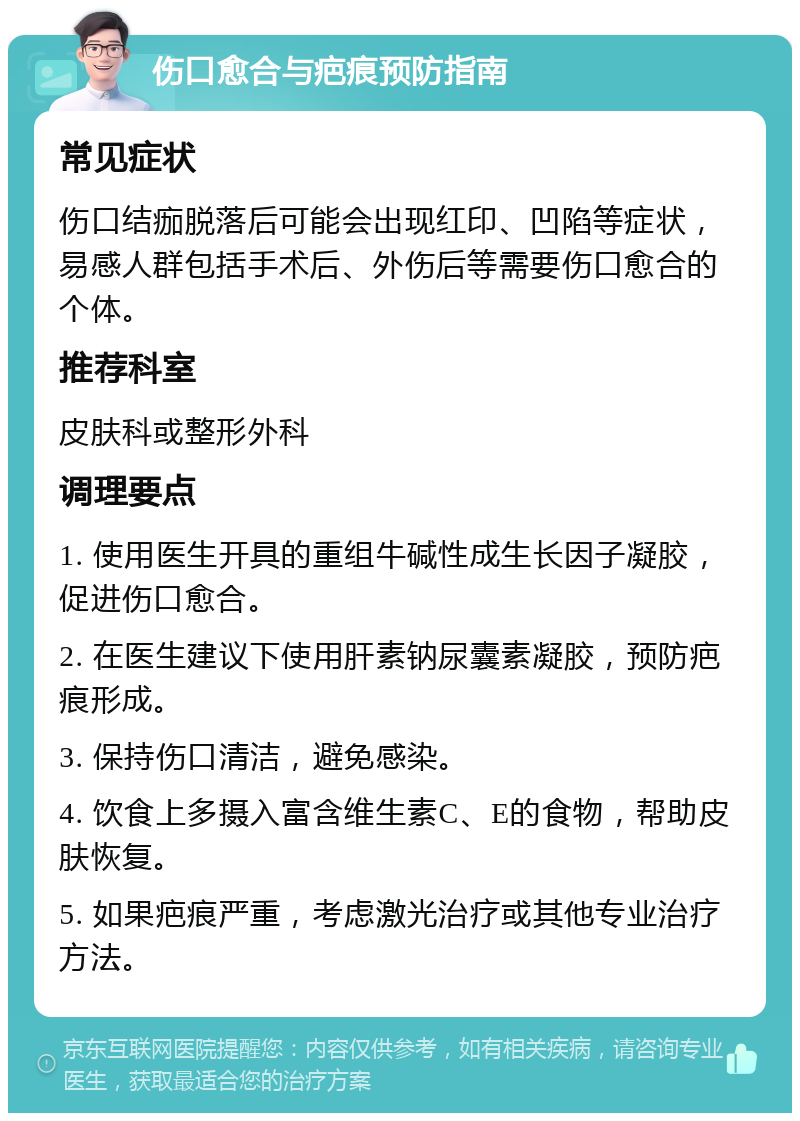 伤口愈合与疤痕预防指南 常见症状 伤口结痂脱落后可能会出现红印、凹陷等症状，易感人群包括手术后、外伤后等需要伤口愈合的个体。 推荐科室 皮肤科或整形外科 调理要点 1. 使用医生开具的重组牛碱性成生长因子凝胶，促进伤口愈合。 2. 在医生建议下使用肝素钠尿囊素凝胶，预防疤痕形成。 3. 保持伤口清洁，避免感染。 4. 饮食上多摄入富含维生素C、E的食物，帮助皮肤恢复。 5. 如果疤痕严重，考虑激光治疗或其他专业治疗方法。