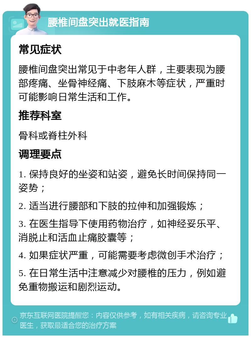 腰椎间盘突出就医指南 常见症状 腰椎间盘突出常见于中老年人群，主要表现为腰部疼痛、坐骨神经痛、下肢麻木等症状，严重时可能影响日常生活和工作。 推荐科室 骨科或脊柱外科 调理要点 1. 保持良好的坐姿和站姿，避免长时间保持同一姿势； 2. 适当进行腰部和下肢的拉伸和加强锻炼； 3. 在医生指导下使用药物治疗，如神经妥乐平、消脱止和活血止痛胶囊等； 4. 如果症状严重，可能需要考虑微创手术治疗； 5. 在日常生活中注意减少对腰椎的压力，例如避免重物搬运和剧烈运动。