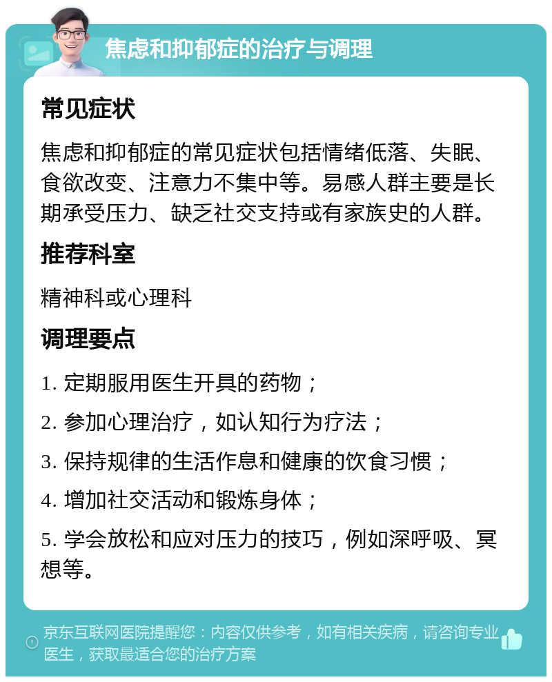 焦虑和抑郁症的治疗与调理 常见症状 焦虑和抑郁症的常见症状包括情绪低落、失眠、食欲改变、注意力不集中等。易感人群主要是长期承受压力、缺乏社交支持或有家族史的人群。 推荐科室 精神科或心理科 调理要点 1. 定期服用医生开具的药物； 2. 参加心理治疗，如认知行为疗法； 3. 保持规律的生活作息和健康的饮食习惯； 4. 增加社交活动和锻炼身体； 5. 学会放松和应对压力的技巧，例如深呼吸、冥想等。