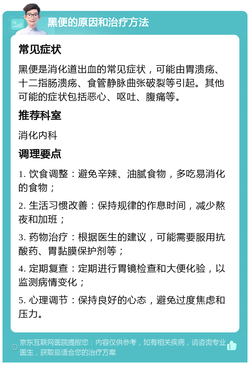 黑便的原因和治疗方法 常见症状 黑便是消化道出血的常见症状，可能由胃溃疡、十二指肠溃疡、食管静脉曲张破裂等引起。其他可能的症状包括恶心、呕吐、腹痛等。 推荐科室 消化内科 调理要点 1. 饮食调整：避免辛辣、油腻食物，多吃易消化的食物； 2. 生活习惯改善：保持规律的作息时间，减少熬夜和加班； 3. 药物治疗：根据医生的建议，可能需要服用抗酸药、胃黏膜保护剂等； 4. 定期复查：定期进行胃镜检查和大便化验，以监测病情变化； 5. 心理调节：保持良好的心态，避免过度焦虑和压力。