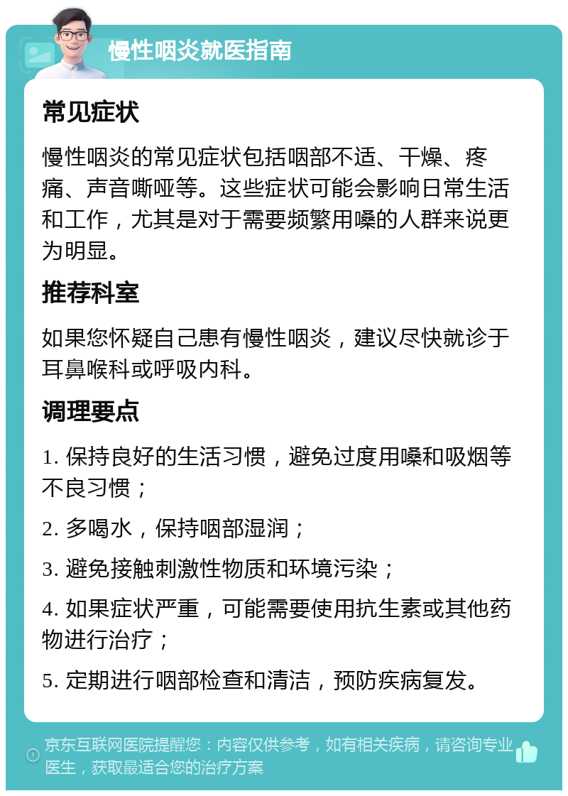 慢性咽炎就医指南 常见症状 慢性咽炎的常见症状包括咽部不适、干燥、疼痛、声音嘶哑等。这些症状可能会影响日常生活和工作，尤其是对于需要频繁用嗓的人群来说更为明显。 推荐科室 如果您怀疑自己患有慢性咽炎，建议尽快就诊于耳鼻喉科或呼吸内科。 调理要点 1. 保持良好的生活习惯，避免过度用嗓和吸烟等不良习惯； 2. 多喝水，保持咽部湿润； 3. 避免接触刺激性物质和环境污染； 4. 如果症状严重，可能需要使用抗生素或其他药物进行治疗； 5. 定期进行咽部检查和清洁，预防疾病复发。