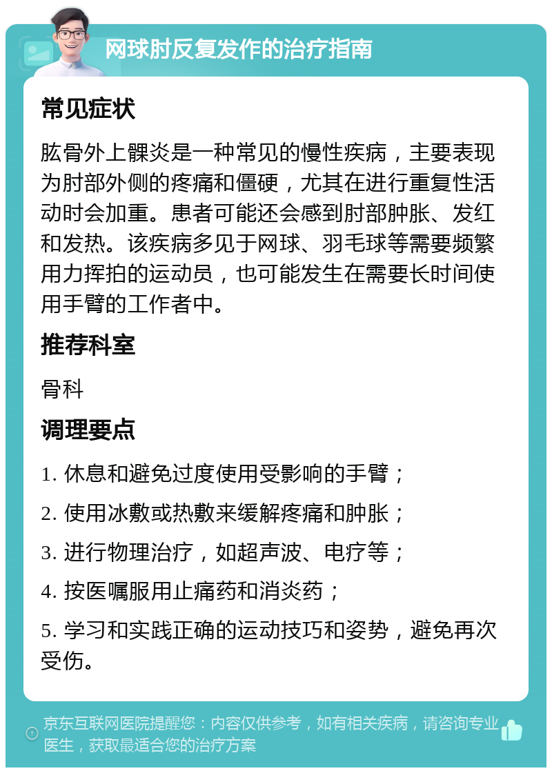 网球肘反复发作的治疗指南 常见症状 肱骨外上髁炎是一种常见的慢性疾病，主要表现为肘部外侧的疼痛和僵硬，尤其在进行重复性活动时会加重。患者可能还会感到肘部肿胀、发红和发热。该疾病多见于网球、羽毛球等需要频繁用力挥拍的运动员，也可能发生在需要长时间使用手臂的工作者中。 推荐科室 骨科 调理要点 1. 休息和避免过度使用受影响的手臂； 2. 使用冰敷或热敷来缓解疼痛和肿胀； 3. 进行物理治疗，如超声波、电疗等； 4. 按医嘱服用止痛药和消炎药； 5. 学习和实践正确的运动技巧和姿势，避免再次受伤。