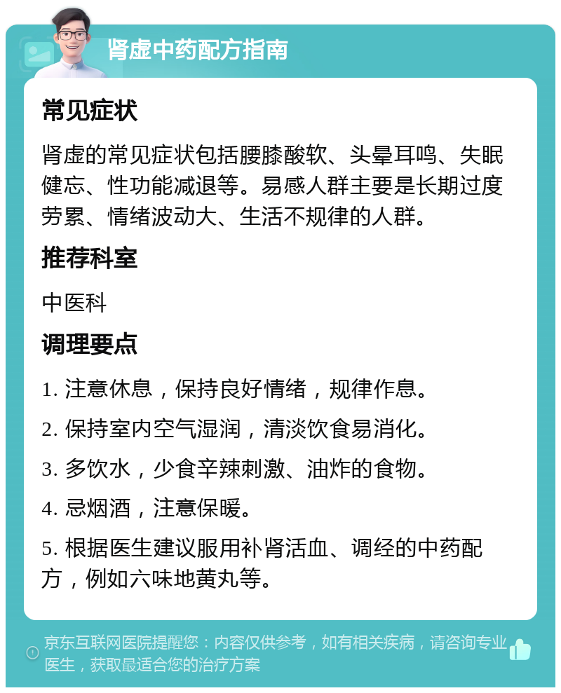 肾虚中药配方指南 常见症状 肾虚的常见症状包括腰膝酸软、头晕耳鸣、失眠健忘、性功能减退等。易感人群主要是长期过度劳累、情绪波动大、生活不规律的人群。 推荐科室 中医科 调理要点 1. 注意休息，保持良好情绪，规律作息。 2. 保持室内空气湿润，清淡饮食易消化。 3. 多饮水，少食辛辣刺激、油炸的食物。 4. 忌烟酒，注意保暖。 5. 根据医生建议服用补肾活血、调经的中药配方，例如六味地黄丸等。