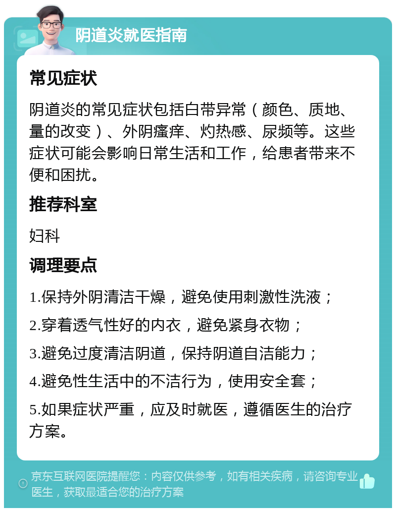 阴道炎就医指南 常见症状 阴道炎的常见症状包括白带异常（颜色、质地、量的改变）、外阴瘙痒、灼热感、尿频等。这些症状可能会影响日常生活和工作，给患者带来不便和困扰。 推荐科室 妇科 调理要点 1.保持外阴清洁干燥，避免使用刺激性洗液； 2.穿着透气性好的内衣，避免紧身衣物； 3.避免过度清洁阴道，保持阴道自洁能力； 4.避免性生活中的不洁行为，使用安全套； 5.如果症状严重，应及时就医，遵循医生的治疗方案。