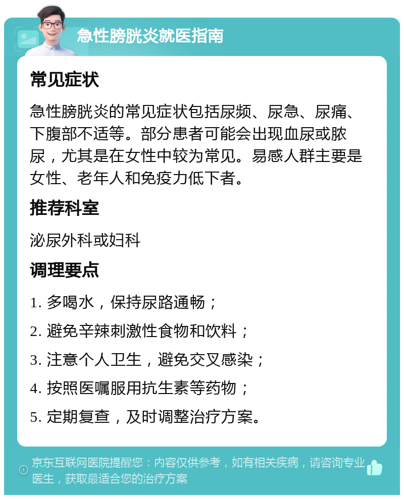 急性膀胱炎就医指南 常见症状 急性膀胱炎的常见症状包括尿频、尿急、尿痛、下腹部不适等。部分患者可能会出现血尿或脓尿，尤其是在女性中较为常见。易感人群主要是女性、老年人和免疫力低下者。 推荐科室 泌尿外科或妇科 调理要点 1. 多喝水，保持尿路通畅； 2. 避免辛辣刺激性食物和饮料； 3. 注意个人卫生，避免交叉感染； 4. 按照医嘱服用抗生素等药物； 5. 定期复查，及时调整治疗方案。