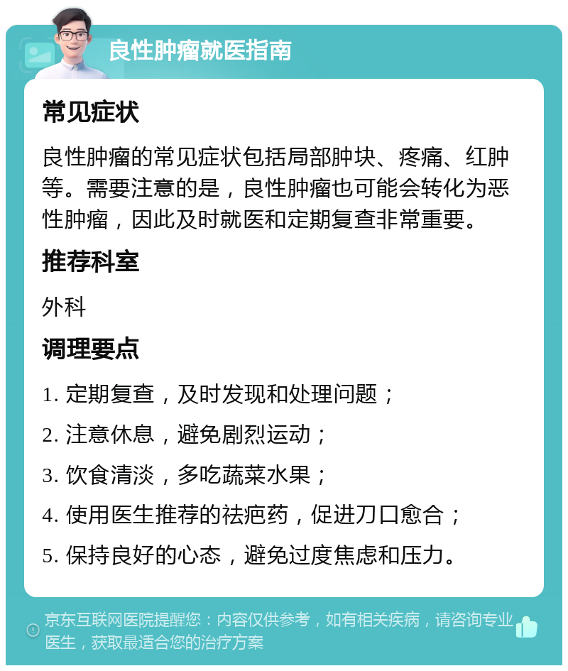 良性肿瘤就医指南 常见症状 良性肿瘤的常见症状包括局部肿块、疼痛、红肿等。需要注意的是，良性肿瘤也可能会转化为恶性肿瘤，因此及时就医和定期复查非常重要。 推荐科室 外科 调理要点 1. 定期复查，及时发现和处理问题； 2. 注意休息，避免剧烈运动； 3. 饮食清淡，多吃蔬菜水果； 4. 使用医生推荐的祛疤药，促进刀口愈合； 5. 保持良好的心态，避免过度焦虑和压力。