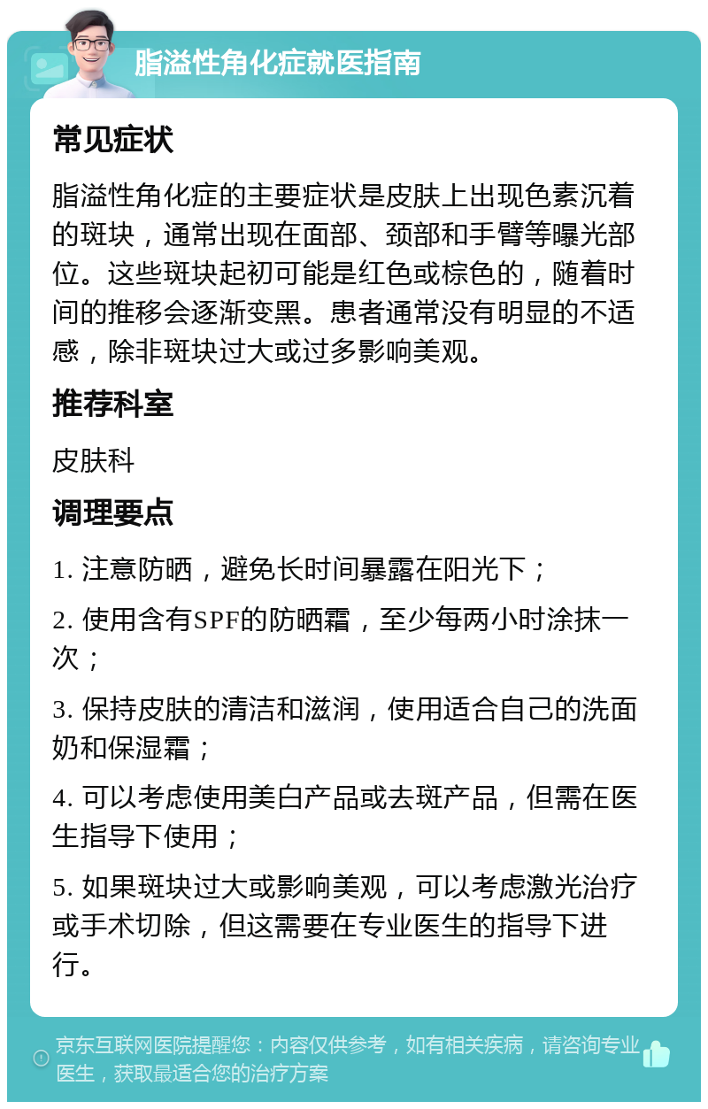 脂溢性角化症就医指南 常见症状 脂溢性角化症的主要症状是皮肤上出现色素沉着的斑块，通常出现在面部、颈部和手臂等曝光部位。这些斑块起初可能是红色或棕色的，随着时间的推移会逐渐变黑。患者通常没有明显的不适感，除非斑块过大或过多影响美观。 推荐科室 皮肤科 调理要点 1. 注意防晒，避免长时间暴露在阳光下； 2. 使用含有SPF的防晒霜，至少每两小时涂抹一次； 3. 保持皮肤的清洁和滋润，使用适合自己的洗面奶和保湿霜； 4. 可以考虑使用美白产品或去斑产品，但需在医生指导下使用； 5. 如果斑块过大或影响美观，可以考虑激光治疗或手术切除，但这需要在专业医生的指导下进行。