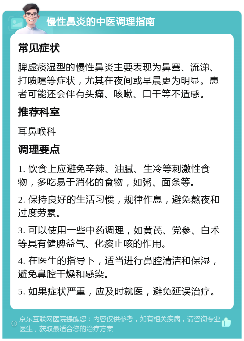 慢性鼻炎的中医调理指南 常见症状 脾虚痰湿型的慢性鼻炎主要表现为鼻塞、流涕、打喷嚏等症状，尤其在夜间或早晨更为明显。患者可能还会伴有头痛、咳嗽、口干等不适感。 推荐科室 耳鼻喉科 调理要点 1. 饮食上应避免辛辣、油腻、生冷等刺激性食物，多吃易于消化的食物，如粥、面条等。 2. 保持良好的生活习惯，规律作息，避免熬夜和过度劳累。 3. 可以使用一些中药调理，如黄芪、党参、白术等具有健脾益气、化痰止咳的作用。 4. 在医生的指导下，适当进行鼻腔清洁和保湿，避免鼻腔干燥和感染。 5. 如果症状严重，应及时就医，避免延误治疗。