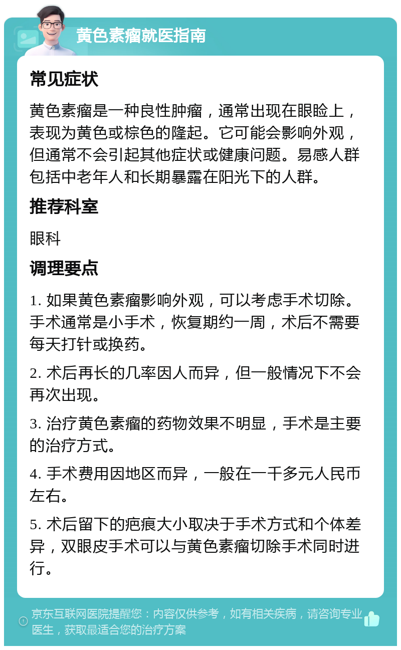 黄色素瘤就医指南 常见症状 黄色素瘤是一种良性肿瘤，通常出现在眼睑上，表现为黄色或棕色的隆起。它可能会影响外观，但通常不会引起其他症状或健康问题。易感人群包括中老年人和长期暴露在阳光下的人群。 推荐科室 眼科 调理要点 1. 如果黄色素瘤影响外观，可以考虑手术切除。手术通常是小手术，恢复期约一周，术后不需要每天打针或换药。 2. 术后再长的几率因人而异，但一般情况下不会再次出现。 3. 治疗黄色素瘤的药物效果不明显，手术是主要的治疗方式。 4. 手术费用因地区而异，一般在一千多元人民币左右。 5. 术后留下的疤痕大小取决于手术方式和个体差异，双眼皮手术可以与黄色素瘤切除手术同时进行。