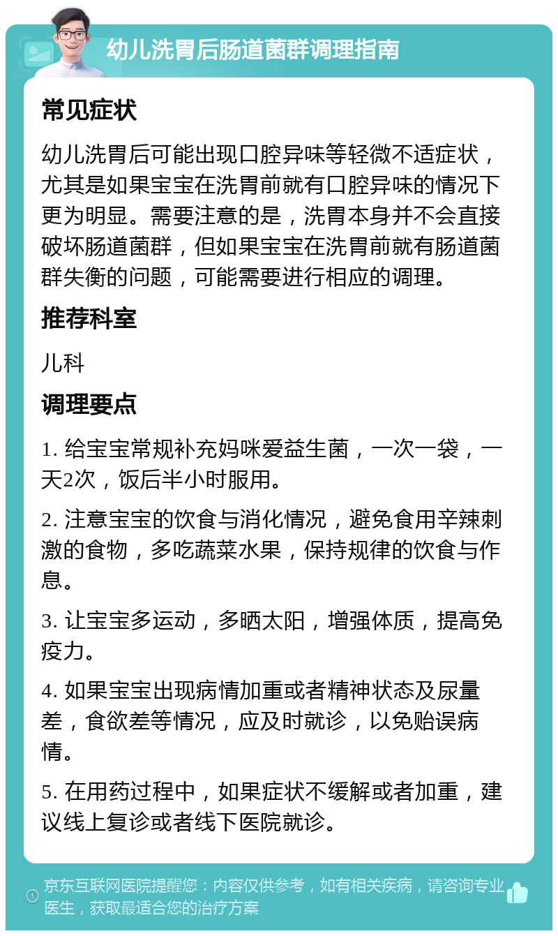 幼儿洗胃后肠道菌群调理指南 常见症状 幼儿洗胃后可能出现口腔异味等轻微不适症状，尤其是如果宝宝在洗胃前就有口腔异味的情况下更为明显。需要注意的是，洗胃本身并不会直接破坏肠道菌群，但如果宝宝在洗胃前就有肠道菌群失衡的问题，可能需要进行相应的调理。 推荐科室 儿科 调理要点 1. 给宝宝常规补充妈咪爱益生菌，一次一袋，一天2次，饭后半小时服用。 2. 注意宝宝的饮食与消化情况，避免食用辛辣刺激的食物，多吃蔬菜水果，保持规律的饮食与作息。 3. 让宝宝多运动，多晒太阳，增强体质，提高免疫力。 4. 如果宝宝出现病情加重或者精神状态及尿量差，食欲差等情况，应及时就诊，以免贻误病情。 5. 在用药过程中，如果症状不缓解或者加重，建议线上复诊或者线下医院就诊。