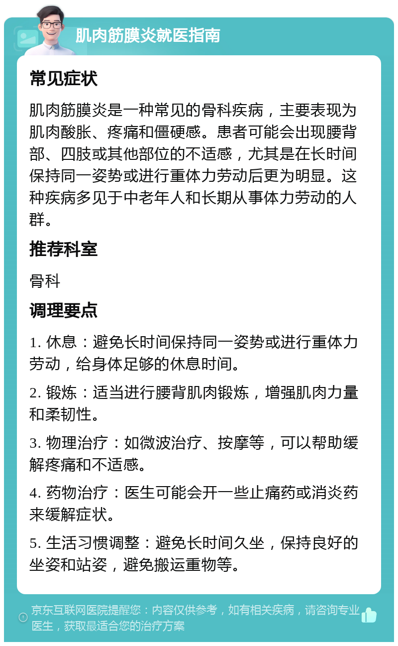 肌肉筋膜炎就医指南 常见症状 肌肉筋膜炎是一种常见的骨科疾病，主要表现为肌肉酸胀、疼痛和僵硬感。患者可能会出现腰背部、四肢或其他部位的不适感，尤其是在长时间保持同一姿势或进行重体力劳动后更为明显。这种疾病多见于中老年人和长期从事体力劳动的人群。 推荐科室 骨科 调理要点 1. 休息：避免长时间保持同一姿势或进行重体力劳动，给身体足够的休息时间。 2. 锻炼：适当进行腰背肌肉锻炼，增强肌肉力量和柔韧性。 3. 物理治疗：如微波治疗、按摩等，可以帮助缓解疼痛和不适感。 4. 药物治疗：医生可能会开一些止痛药或消炎药来缓解症状。 5. 生活习惯调整：避免长时间久坐，保持良好的坐姿和站姿，避免搬运重物等。