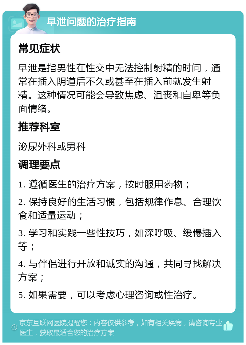 早泄问题的治疗指南 常见症状 早泄是指男性在性交中无法控制射精的时间，通常在插入阴道后不久或甚至在插入前就发生射精。这种情况可能会导致焦虑、沮丧和自卑等负面情绪。 推荐科室 泌尿外科或男科 调理要点 1. 遵循医生的治疗方案，按时服用药物； 2. 保持良好的生活习惯，包括规律作息、合理饮食和适量运动； 3. 学习和实践一些性技巧，如深呼吸、缓慢插入等； 4. 与伴侣进行开放和诚实的沟通，共同寻找解决方案； 5. 如果需要，可以考虑心理咨询或性治疗。