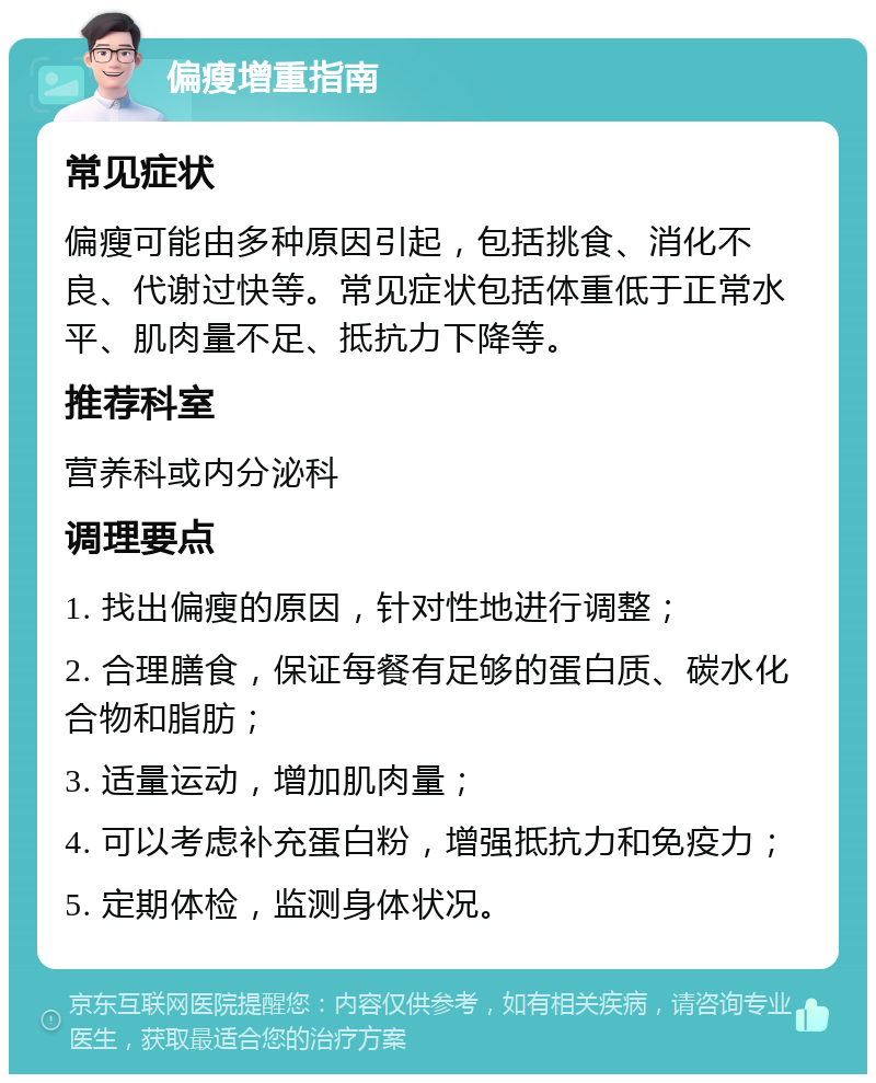 偏瘦增重指南 常见症状 偏瘦可能由多种原因引起，包括挑食、消化不良、代谢过快等。常见症状包括体重低于正常水平、肌肉量不足、抵抗力下降等。 推荐科室 营养科或内分泌科 调理要点 1. 找出偏瘦的原因，针对性地进行调整； 2. 合理膳食，保证每餐有足够的蛋白质、碳水化合物和脂肪； 3. 适量运动，增加肌肉量； 4. 可以考虑补充蛋白粉，增强抵抗力和免疫力； 5. 定期体检，监测身体状况。