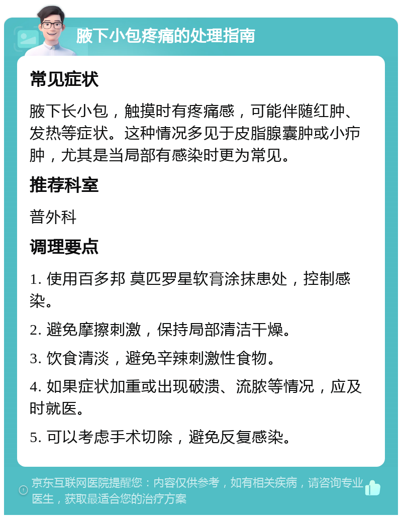 腋下小包疼痛的处理指南 常见症状 腋下长小包，触摸时有疼痛感，可能伴随红肿、发热等症状。这种情况多见于皮脂腺囊肿或小疖肿，尤其是当局部有感染时更为常见。 推荐科室 普外科 调理要点 1. 使用百多邦 莫匹罗星软膏涂抹患处，控制感染。 2. 避免摩擦刺激，保持局部清洁干燥。 3. 饮食清淡，避免辛辣刺激性食物。 4. 如果症状加重或出现破溃、流脓等情况，应及时就医。 5. 可以考虑手术切除，避免反复感染。