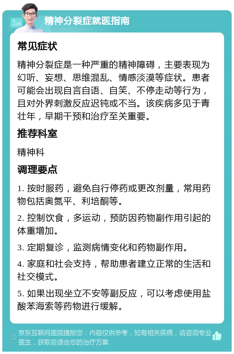 精神分裂症就医指南 常见症状 精神分裂症是一种严重的精神障碍，主要表现为幻听、妄想、思维混乱、情感淡漠等症状。患者可能会出现自言自语、自笑、不停走动等行为，且对外界刺激反应迟钝或不当。该疾病多见于青壮年，早期干预和治疗至关重要。 推荐科室 精神科 调理要点 1. 按时服药，避免自行停药或更改剂量，常用药物包括奥氮平、利培酮等。 2. 控制饮食，多运动，预防因药物副作用引起的体重增加。 3. 定期复诊，监测病情变化和药物副作用。 4. 家庭和社会支持，帮助患者建立正常的生活和社交模式。 5. 如果出现坐立不安等副反应，可以考虑使用盐酸苯海索等药物进行缓解。