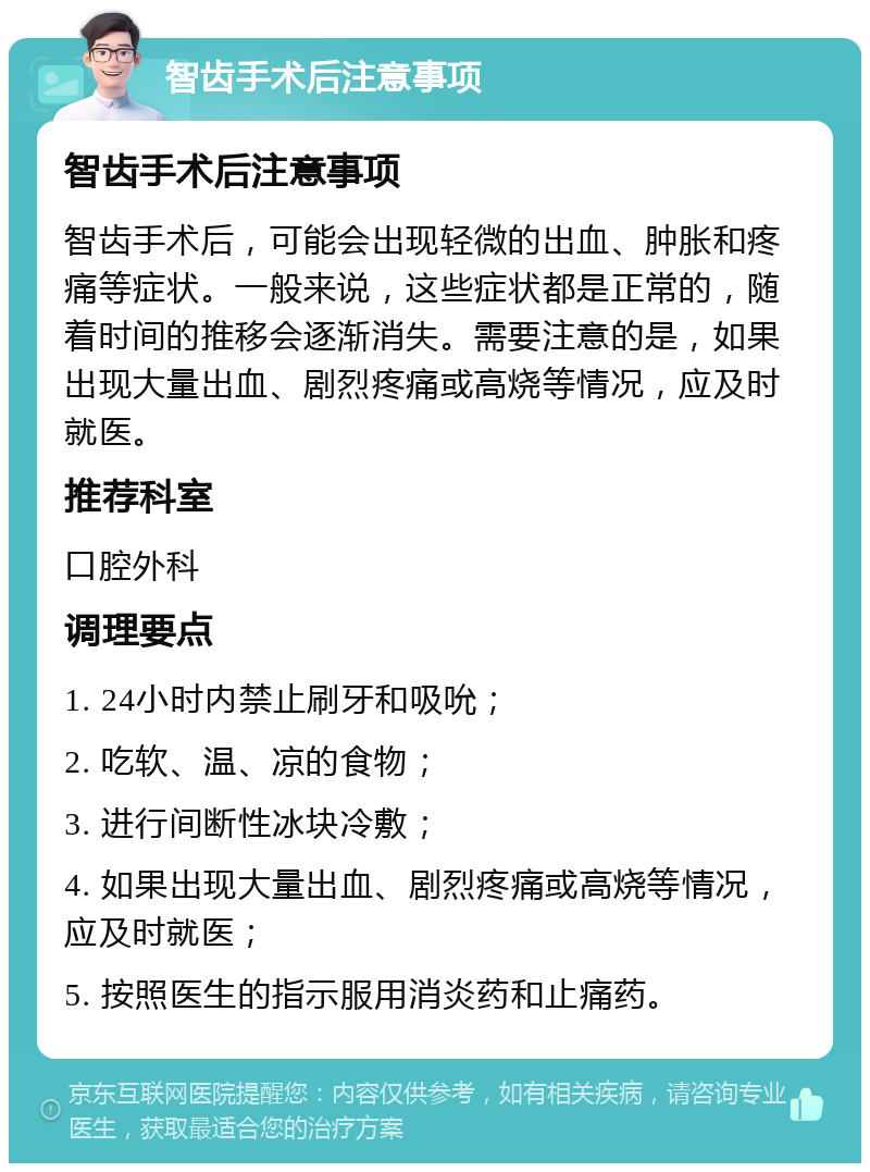 智齿手术后注意事项 智齿手术后注意事项 智齿手术后，可能会出现轻微的出血、肿胀和疼痛等症状。一般来说，这些症状都是正常的，随着时间的推移会逐渐消失。需要注意的是，如果出现大量出血、剧烈疼痛或高烧等情况，应及时就医。 推荐科室 口腔外科 调理要点 1. 24小时内禁止刷牙和吸吮； 2. 吃软、温、凉的食物； 3. 进行间断性冰块冷敷； 4. 如果出现大量出血、剧烈疼痛或高烧等情况，应及时就医； 5. 按照医生的指示服用消炎药和止痛药。