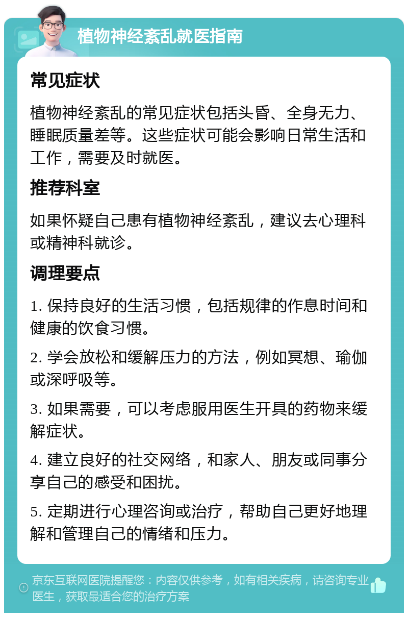 植物神经紊乱就医指南 常见症状 植物神经紊乱的常见症状包括头昏、全身无力、睡眠质量差等。这些症状可能会影响日常生活和工作，需要及时就医。 推荐科室 如果怀疑自己患有植物神经紊乱，建议去心理科或精神科就诊。 调理要点 1. 保持良好的生活习惯，包括规律的作息时间和健康的饮食习惯。 2. 学会放松和缓解压力的方法，例如冥想、瑜伽或深呼吸等。 3. 如果需要，可以考虑服用医生开具的药物来缓解症状。 4. 建立良好的社交网络，和家人、朋友或同事分享自己的感受和困扰。 5. 定期进行心理咨询或治疗，帮助自己更好地理解和管理自己的情绪和压力。