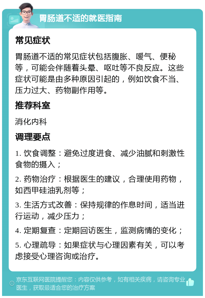 胃肠道不适的就医指南 常见症状 胃肠道不适的常见症状包括腹胀、嗳气、便秘等，可能会伴随着头晕、呕吐等不良反应。这些症状可能是由多种原因引起的，例如饮食不当、压力过大、药物副作用等。 推荐科室 消化内科 调理要点 1. 饮食调整：避免过度进食、减少油腻和刺激性食物的摄入； 2. 药物治疗：根据医生的建议，合理使用药物，如西甲硅油乳剂等； 3. 生活方式改善：保持规律的作息时间，适当进行运动，减少压力； 4. 定期复查：定期回访医生，监测病情的变化； 5. 心理疏导：如果症状与心理因素有关，可以考虑接受心理咨询或治疗。