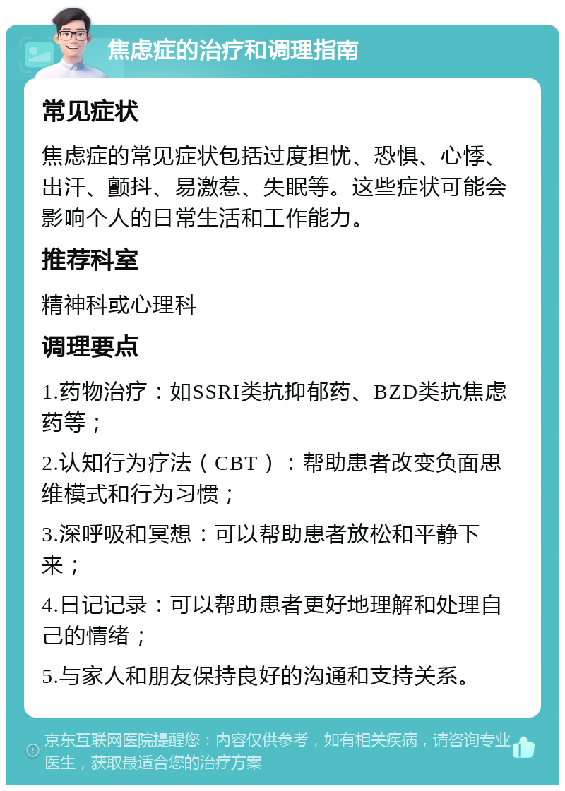 焦虑症的治疗和调理指南 常见症状 焦虑症的常见症状包括过度担忧、恐惧、心悸、出汗、颤抖、易激惹、失眠等。这些症状可能会影响个人的日常生活和工作能力。 推荐科室 精神科或心理科 调理要点 1.药物治疗：如SSRI类抗抑郁药、BZD类抗焦虑药等； 2.认知行为疗法（CBT）：帮助患者改变负面思维模式和行为习惯； 3.深呼吸和冥想：可以帮助患者放松和平静下来； 4.日记记录：可以帮助患者更好地理解和处理自己的情绪； 5.与家人和朋友保持良好的沟通和支持关系。