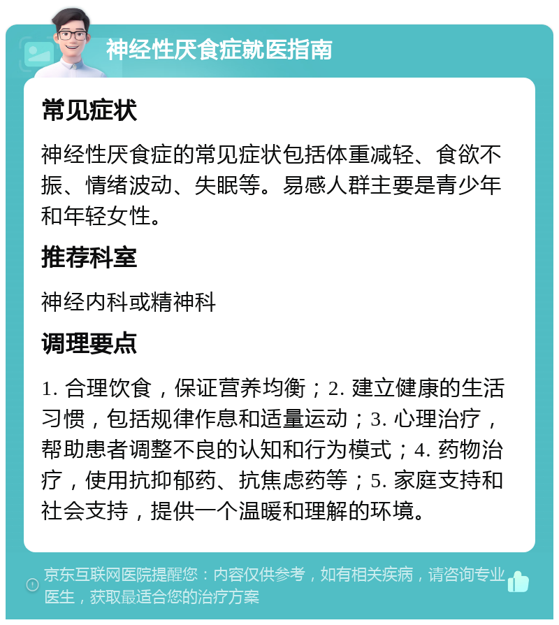 神经性厌食症就医指南 常见症状 神经性厌食症的常见症状包括体重减轻、食欲不振、情绪波动、失眠等。易感人群主要是青少年和年轻女性。 推荐科室 神经内科或精神科 调理要点 1. 合理饮食，保证营养均衡；2. 建立健康的生活习惯，包括规律作息和适量运动；3. 心理治疗，帮助患者调整不良的认知和行为模式；4. 药物治疗，使用抗抑郁药、抗焦虑药等；5. 家庭支持和社会支持，提供一个温暖和理解的环境。