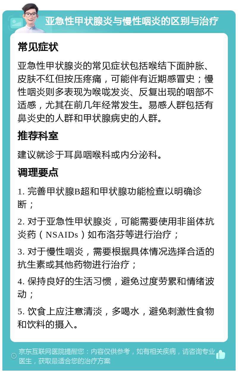 亚急性甲状腺炎与慢性咽炎的区别与治疗 常见症状 亚急性甲状腺炎的常见症状包括喉结下面肿胀、皮肤不红但按压疼痛，可能伴有近期感冒史；慢性咽炎则多表现为喉咙发炎、反复出现的咽部不适感，尤其在前几年经常发生。易感人群包括有鼻炎史的人群和甲状腺病史的人群。 推荐科室 建议就诊于耳鼻咽喉科或内分泌科。 调理要点 1. 完善甲状腺B超和甲状腺功能检查以明确诊断； 2. 对于亚急性甲状腺炎，可能需要使用非甾体抗炎药（NSAIDs）如布洛芬等进行治疗； 3. 对于慢性咽炎，需要根据具体情况选择合适的抗生素或其他药物进行治疗； 4. 保持良好的生活习惯，避免过度劳累和情绪波动； 5. 饮食上应注意清淡，多喝水，避免刺激性食物和饮料的摄入。