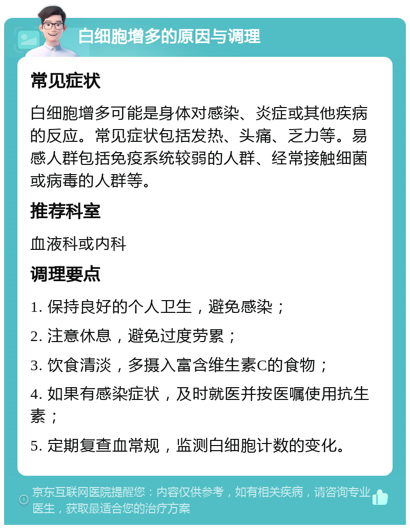 白细胞增多的原因与调理 常见症状 白细胞增多可能是身体对感染、炎症或其他疾病的反应。常见症状包括发热、头痛、乏力等。易感人群包括免疫系统较弱的人群、经常接触细菌或病毒的人群等。 推荐科室 血液科或内科 调理要点 1. 保持良好的个人卫生，避免感染； 2. 注意休息，避免过度劳累； 3. 饮食清淡，多摄入富含维生素C的食物； 4. 如果有感染症状，及时就医并按医嘱使用抗生素； 5. 定期复查血常规，监测白细胞计数的变化。