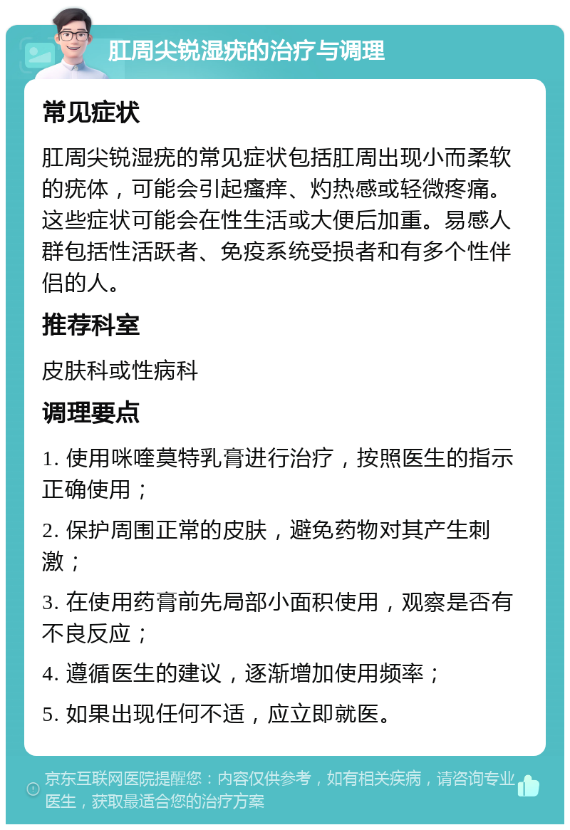 肛周尖锐湿疣的治疗与调理 常见症状 肛周尖锐湿疣的常见症状包括肛周出现小而柔软的疣体，可能会引起瘙痒、灼热感或轻微疼痛。这些症状可能会在性生活或大便后加重。易感人群包括性活跃者、免疫系统受损者和有多个性伴侣的人。 推荐科室 皮肤科或性病科 调理要点 1. 使用咪喹莫特乳膏进行治疗，按照医生的指示正确使用； 2. 保护周围正常的皮肤，避免药物对其产生刺激； 3. 在使用药膏前先局部小面积使用，观察是否有不良反应； 4. 遵循医生的建议，逐渐增加使用频率； 5. 如果出现任何不适，应立即就医。