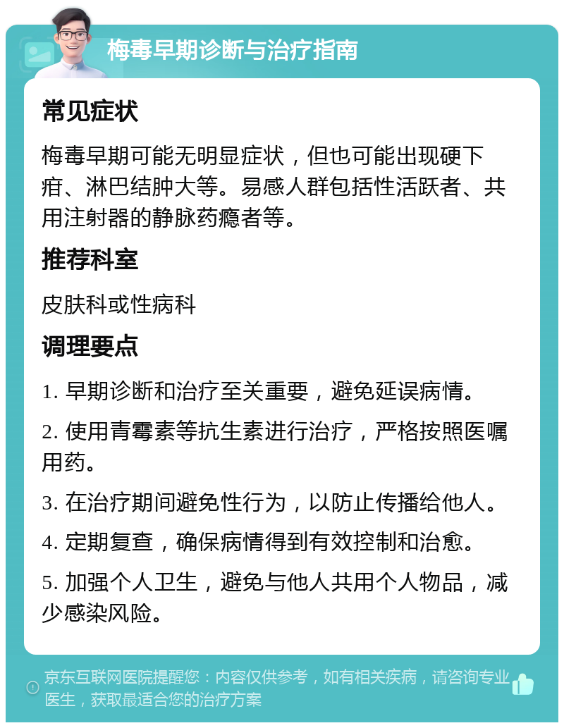 梅毒早期诊断与治疗指南 常见症状 梅毒早期可能无明显症状，但也可能出现硬下疳、淋巴结肿大等。易感人群包括性活跃者、共用注射器的静脉药瘾者等。 推荐科室 皮肤科或性病科 调理要点 1. 早期诊断和治疗至关重要，避免延误病情。 2. 使用青霉素等抗生素进行治疗，严格按照医嘱用药。 3. 在治疗期间避免性行为，以防止传播给他人。 4. 定期复查，确保病情得到有效控制和治愈。 5. 加强个人卫生，避免与他人共用个人物品，减少感染风险。