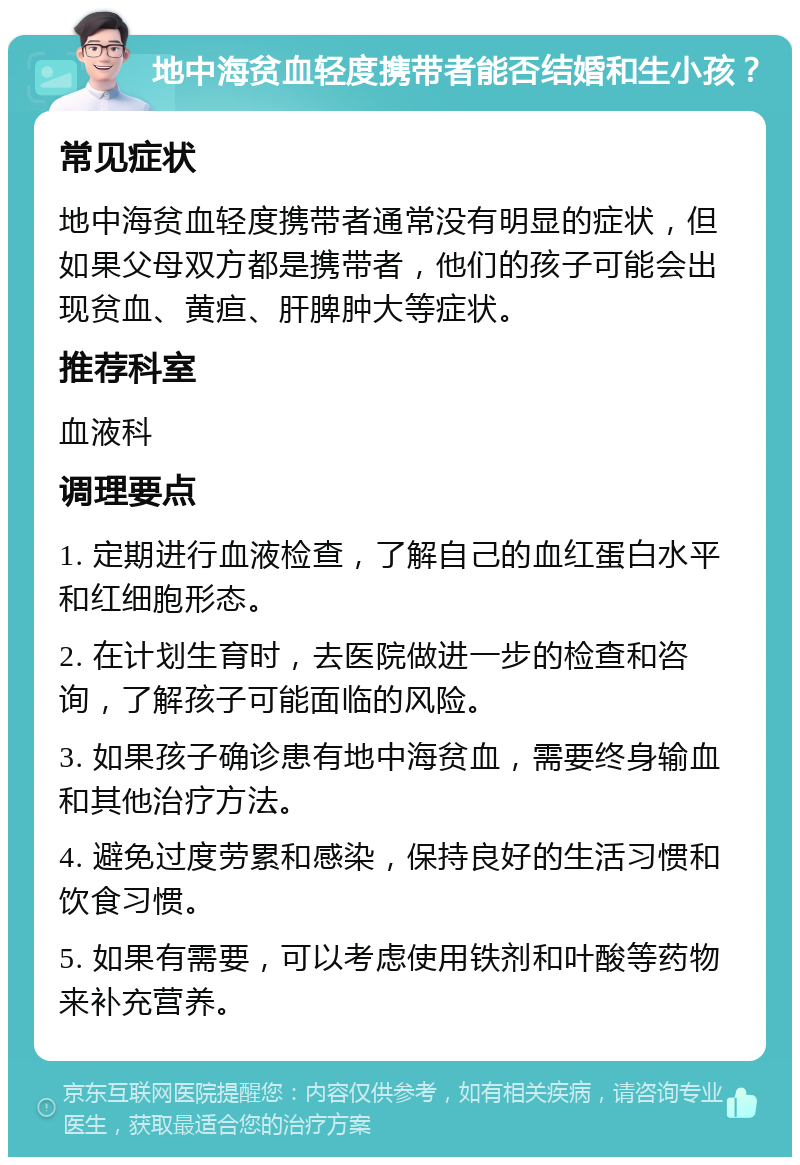 地中海贫血轻度携带者能否结婚和生小孩？ 常见症状 地中海贫血轻度携带者通常没有明显的症状，但如果父母双方都是携带者，他们的孩子可能会出现贫血、黄疸、肝脾肿大等症状。 推荐科室 血液科 调理要点 1. 定期进行血液检查，了解自己的血红蛋白水平和红细胞形态。 2. 在计划生育时，去医院做进一步的检查和咨询，了解孩子可能面临的风险。 3. 如果孩子确诊患有地中海贫血，需要终身输血和其他治疗方法。 4. 避免过度劳累和感染，保持良好的生活习惯和饮食习惯。 5. 如果有需要，可以考虑使用铁剂和叶酸等药物来补充营养。