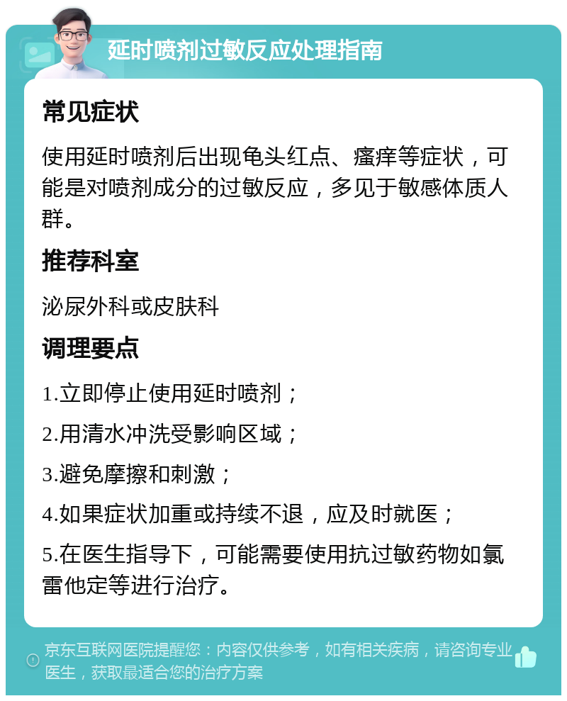 延时喷剂过敏反应处理指南 常见症状 使用延时喷剂后出现龟头红点、瘙痒等症状，可能是对喷剂成分的过敏反应，多见于敏感体质人群。 推荐科室 泌尿外科或皮肤科 调理要点 1.立即停止使用延时喷剂； 2.用清水冲洗受影响区域； 3.避免摩擦和刺激； 4.如果症状加重或持续不退，应及时就医； 5.在医生指导下，可能需要使用抗过敏药物如氯雷他定等进行治疗。